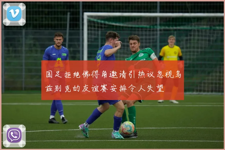 国足拒绝佛得角邀请引热议忽视乌兹别克的友谊赛安排令人失望