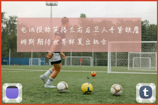 电讯报称英格兰右后卫人手紧缺詹姆斯期待世界杯复出机会