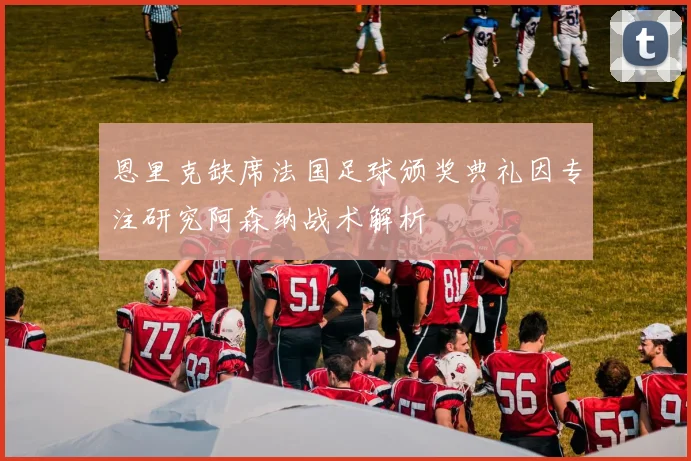 恩里克缺席法国足球颁奖典礼因专注研究阿森纳战术解析