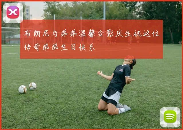 布朗尼与弟弟温馨合影庆生祝这位传奇弟弟生日快乐