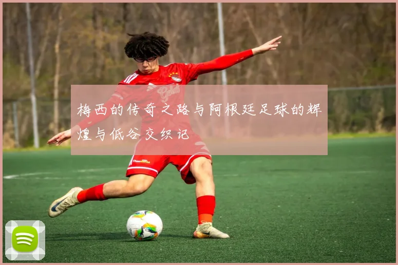 梅西的传奇之路与阿根廷足球的辉煌与低谷交织记