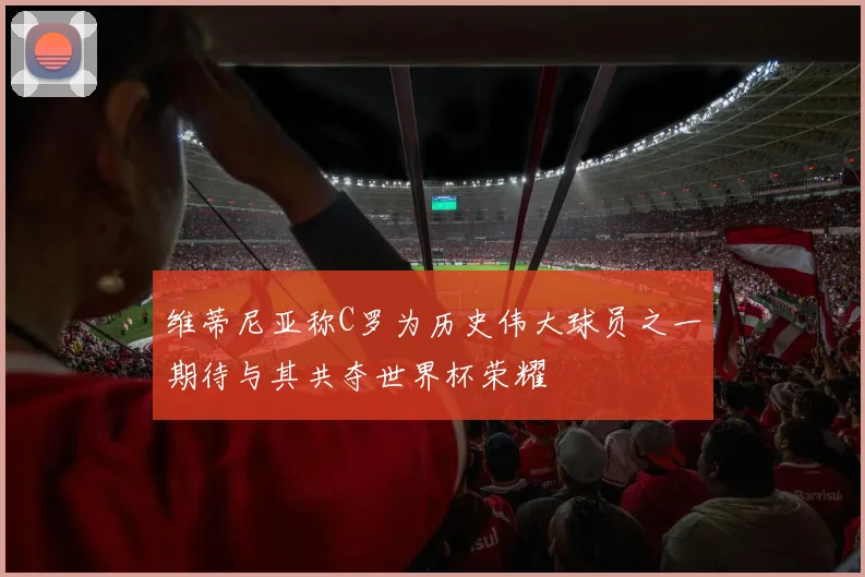 维蒂尼亚称C罗为历史伟大球员之一期待与其共夺世界杯荣耀