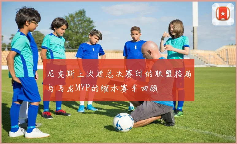 尼克斯上次进总决赛时的联盟格局与马龙MVP的缩水赛季回顾