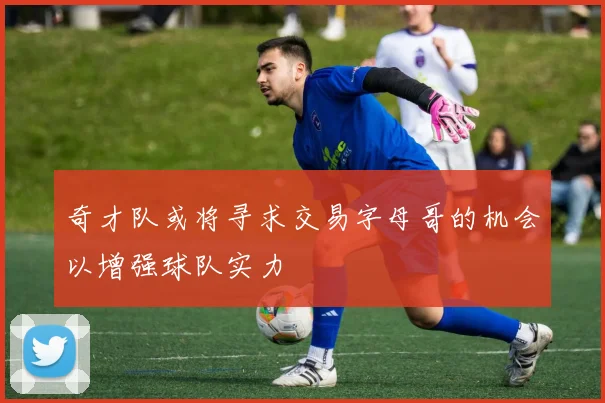 奇才队或将寻求交易字母哥的机会以增强球队实力