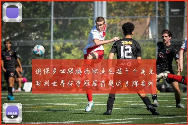 德保罗回顾梅西职业生涯十个高光时刻世界杯夺冠居首奥运金牌名列第四