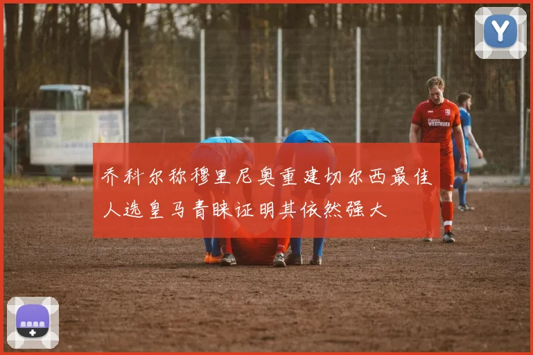 乔科尔称穆里尼奥重建切尔西最佳人选皇马青睐证明其依然强大