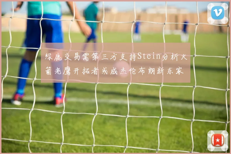 绿鹿交易需第三方支持Stein分析火箭老鹰开拓者或成杰伦布朗新东家