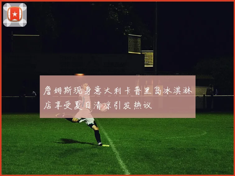 詹姆斯现身意大利卡普里岛冰淇淋店享受夏日清凉引发热议
