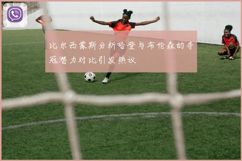 比尔西蒙斯分析哈登与布伦森的夺冠潜力对比引发热议